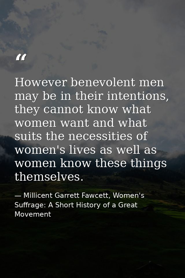 However benevolent men may be in their intentions, they cannot know what women want and what suits the necessities of wo — Millicent Garrett Fawcett, Women's Suffrage: A Short History of a Great Movement