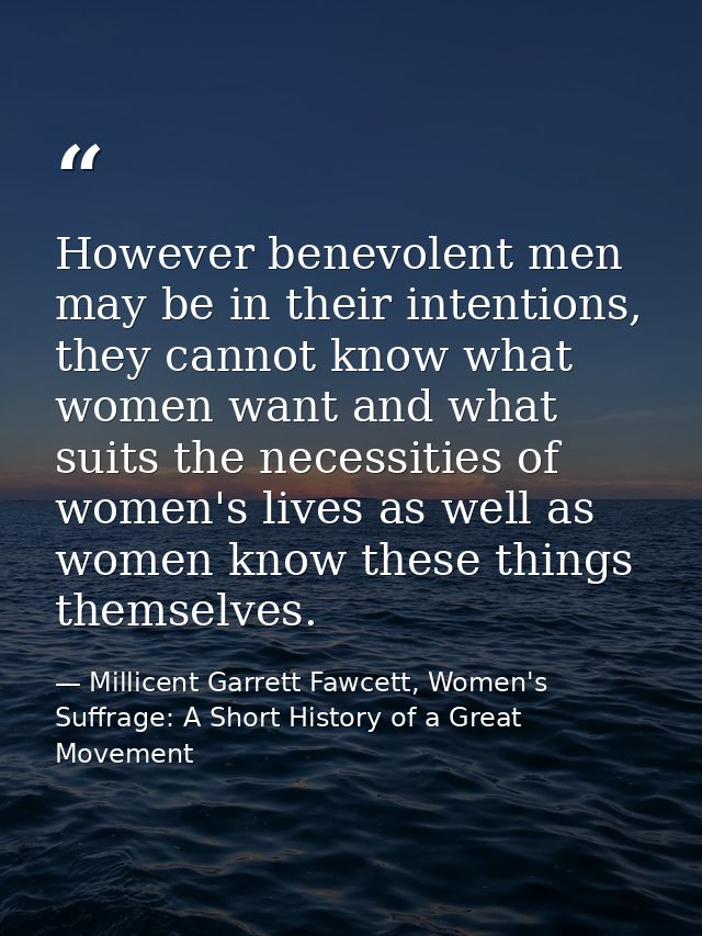 However benevolent men may be in their intentions, they cannot know what women want and what suits the necessities of wo — Millicent Garrett Fawcett, Women's Suffrage: A Short History of a Great Movement