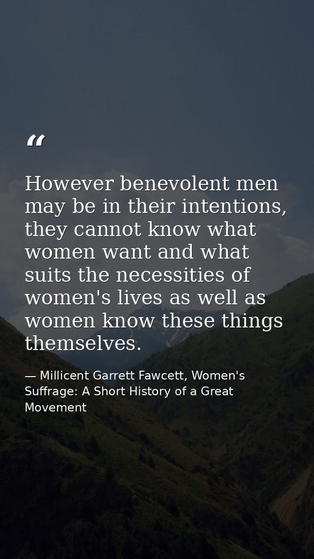 However benevolent men may be in their intentions, they cannot know what women want and what suits the necessities of wo — Millicent Garrett Fawcett, Women's Suffrage: A Short History of a Great Movement