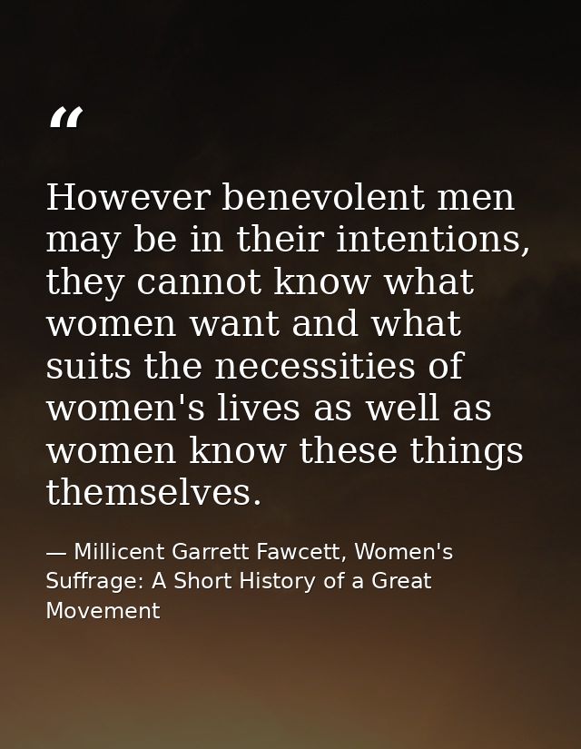 However benevolent men may be in their intentions, they cannot know what women want and what suits the necessities of wo — Millicent Garrett Fawcett, Women's Suffrage: A Short History of a Great Movement