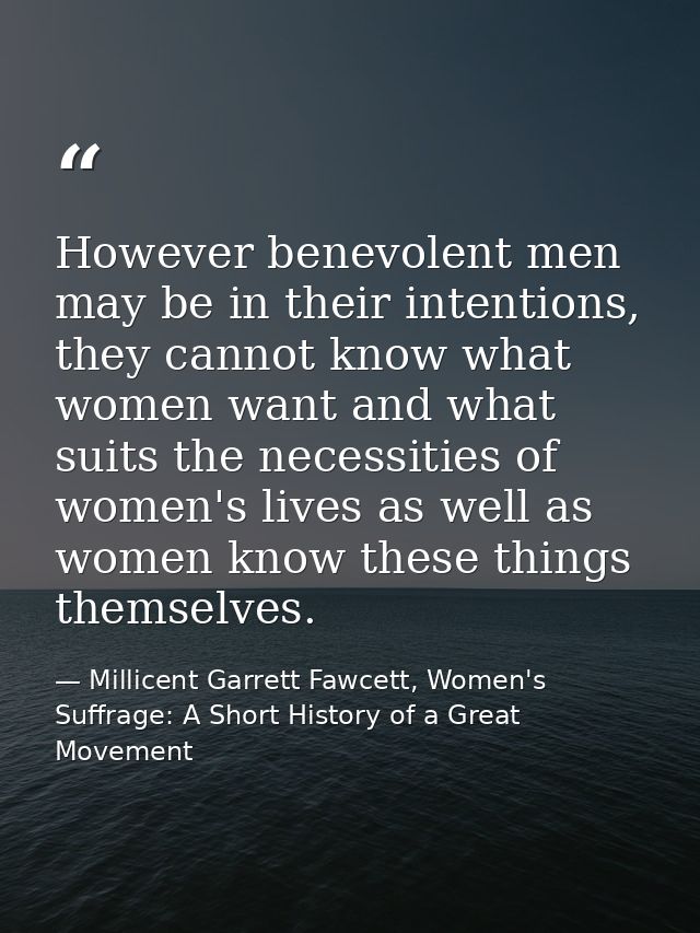 However benevolent men may be in their intentions, they cannot know what women want and what suits the necessities of wo — Millicent Garrett Fawcett, Women's Suffrage: A Short History of a Great Movement