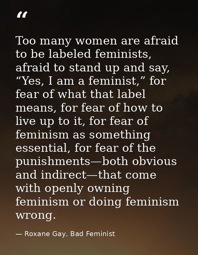 Too many women are afraid to be labeled feminists, afraid to stand up and say, “Yes, I am a feminist,” for fear of what  — Roxane Gay, Bad Feminist