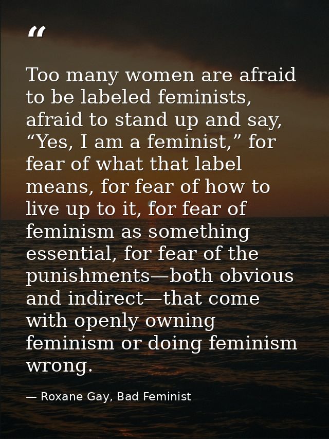 Too many women are afraid to be labeled feminists, afraid to stand up and say, “Yes, I am a feminist,” for fear of what  — Roxane Gay, Bad Feminist