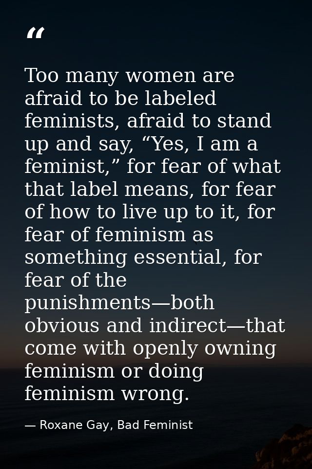 Too many women are afraid to be labeled feminists, afraid to stand up and say, “Yes, I am a feminist,” for fear of what  — Roxane Gay, Bad Feminist