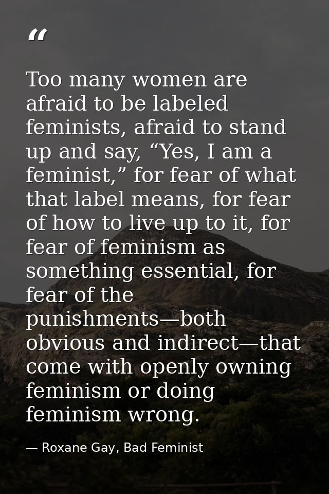Too many women are afraid to be labeled feminists, afraid to stand up and say, “Yes, I am a feminist,” for fear of what  — Roxane Gay, Bad Feminist