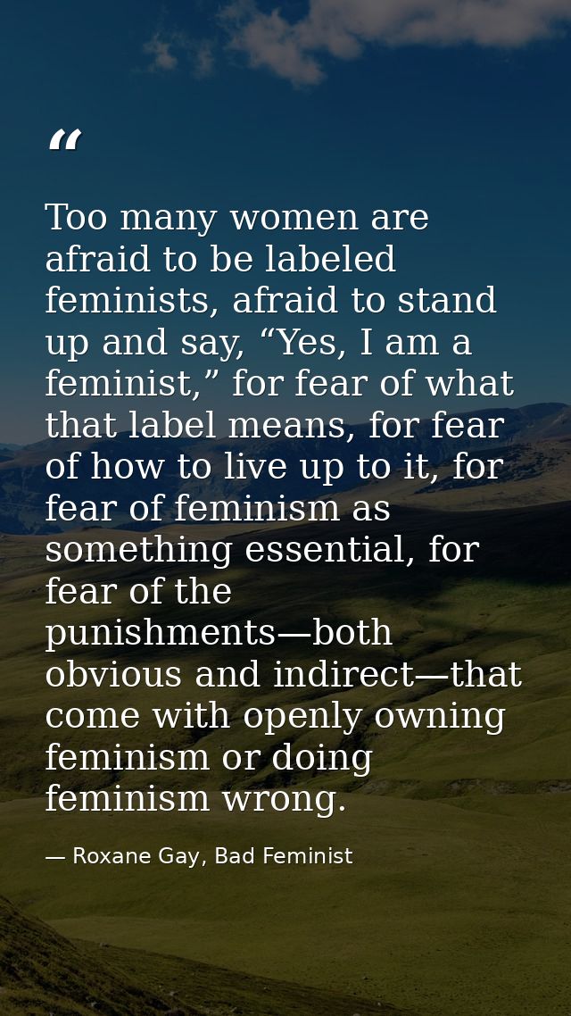 Too many women are afraid to be labeled feminists, afraid to stand up and say, “Yes, I am a feminist,” for fear of what  — Roxane Gay, Bad Feminist