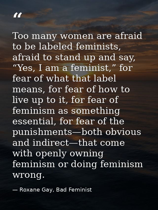 Too many women are afraid to be labeled feminists, afraid to stand up and say, “Yes, I am a feminist,” for fear of what  — Roxane Gay, Bad Feminist