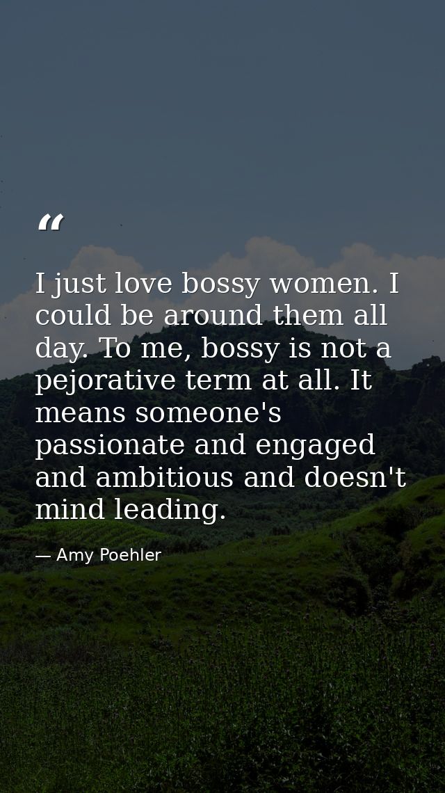I just love bossy women. I could be around them all day. To me, bossy is not a pejorative term at all. It means someone' — Amy Poehler