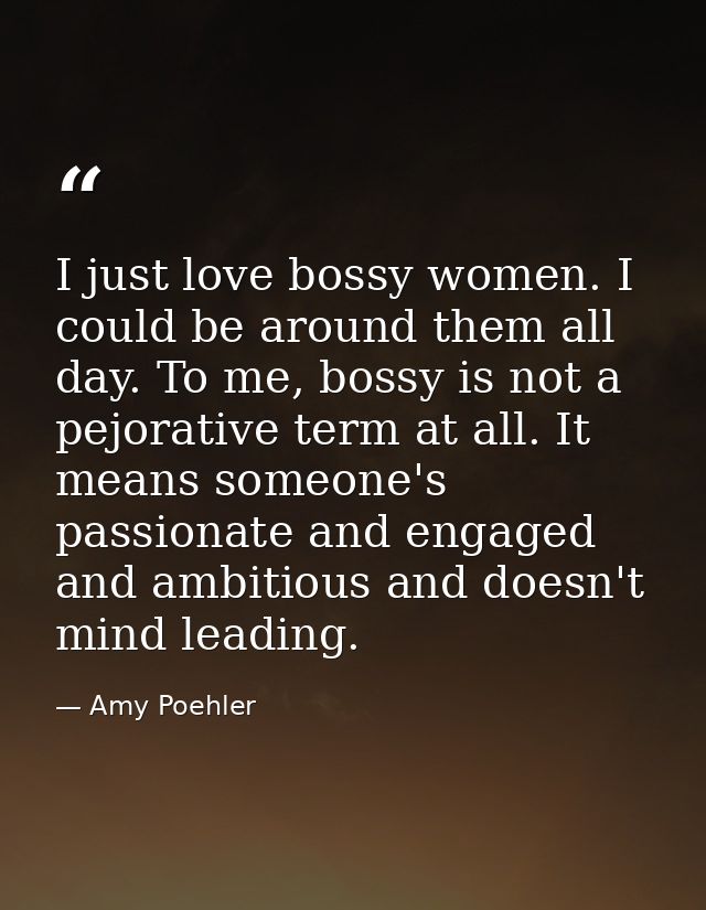 I just love bossy women. I could be around them all day. To me, bossy is not a pejorative term at all. It means someone' — Amy Poehler