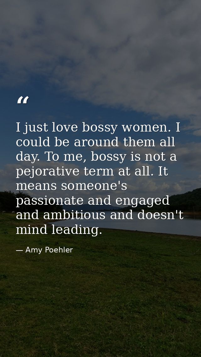 I just love bossy women. I could be around them all day. To me, bossy is not a pejorative term at all. It means someone' — Amy Poehler