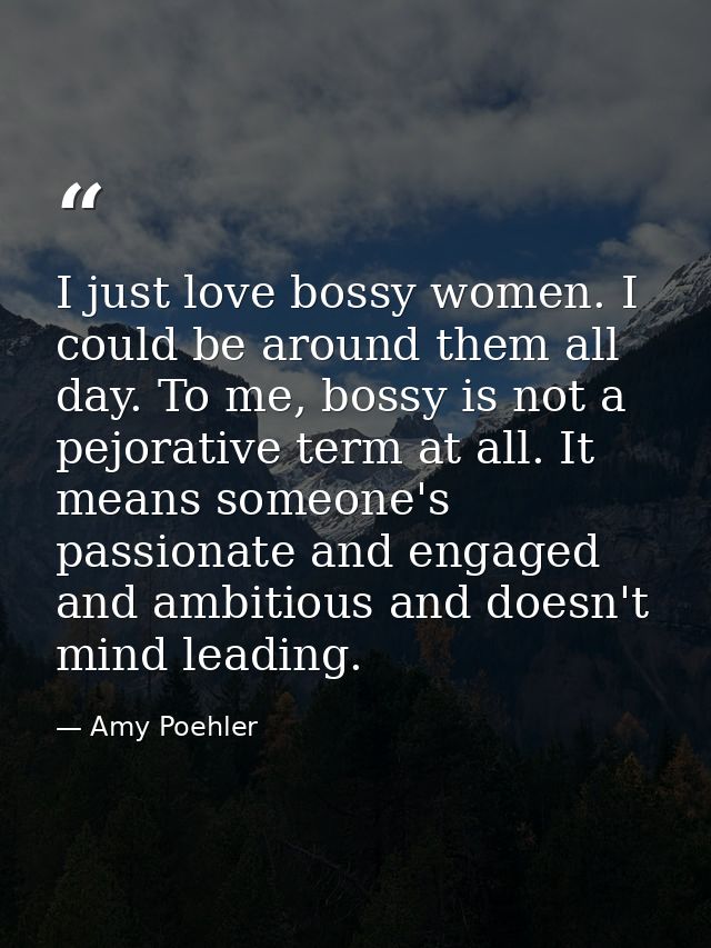 I just love bossy women. I could be around them all day. To me, bossy is not a pejorative term at all. It means someone' — Amy Poehler