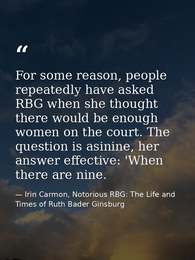 For some reason, people repeatedly have asked RBG when she thought there would be enough women on the court. The questio — Irin Carmon, Notorious RBG: The Life and Times of Ruth Bader Ginsburg