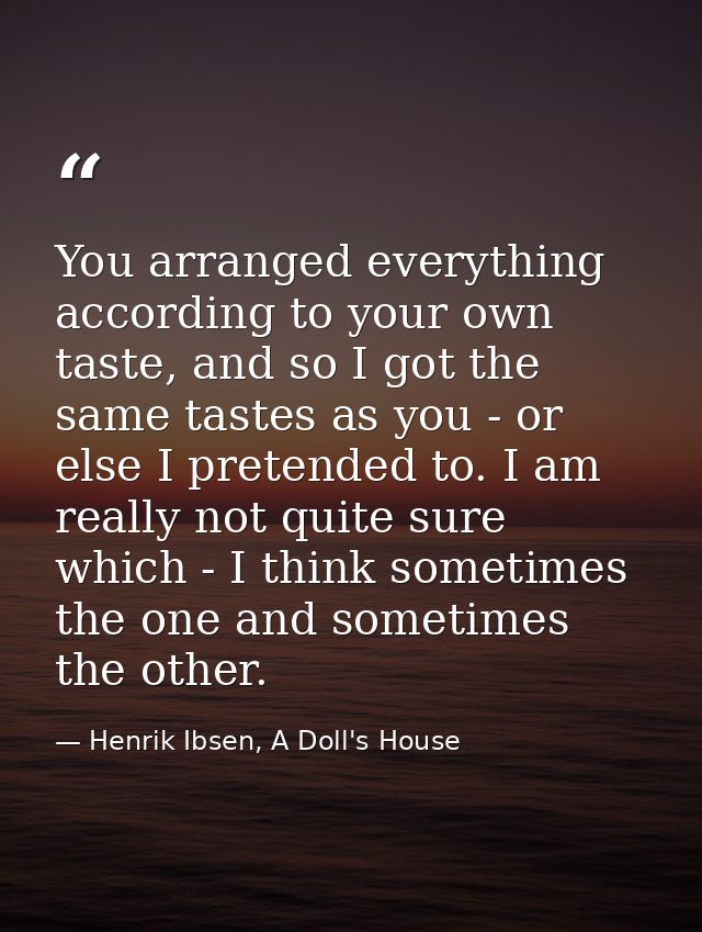 You arranged everything according to your own taste, and so I got the same tastes as you - or else I pretended to. I am  — Henrik Ibsen, A Doll's House
