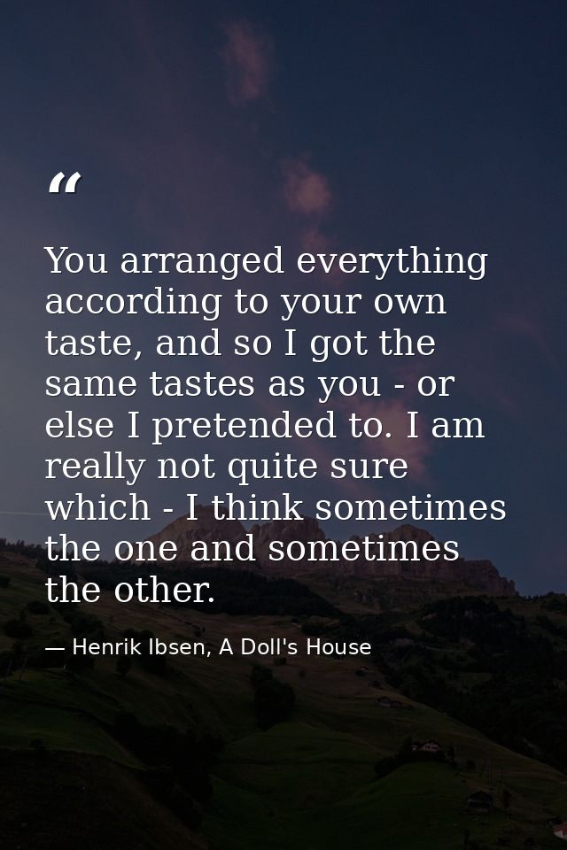 You arranged everything according to your own taste, and so I got the same tastes as you - or else I pretended to. I am  — Henrik Ibsen, A Doll's House