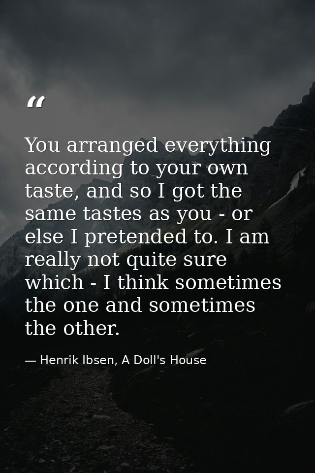 You arranged everything according to your own taste, and so I got the same tastes as you - or else I pretended to. I am  — Henrik Ibsen, A Doll's House
