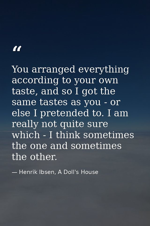 You arranged everything according to your own taste, and so I got the same tastes as you - or else I pretended to. I am  — Henrik Ibsen, A Doll's House