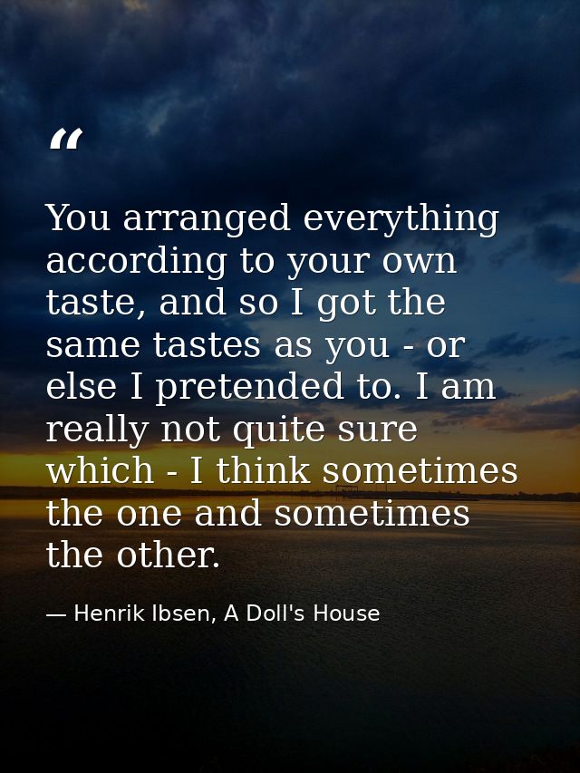 You arranged everything according to your own taste, and so I got the same tastes as you - or else I pretended to. I am  — Henrik Ibsen, A Doll's House