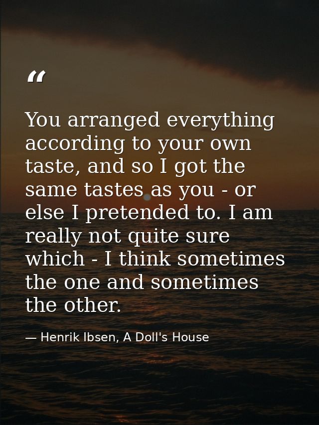 You arranged everything according to your own taste, and so I got the same tastes as you - or else I pretended to. I am  — Henrik Ibsen, A Doll's House