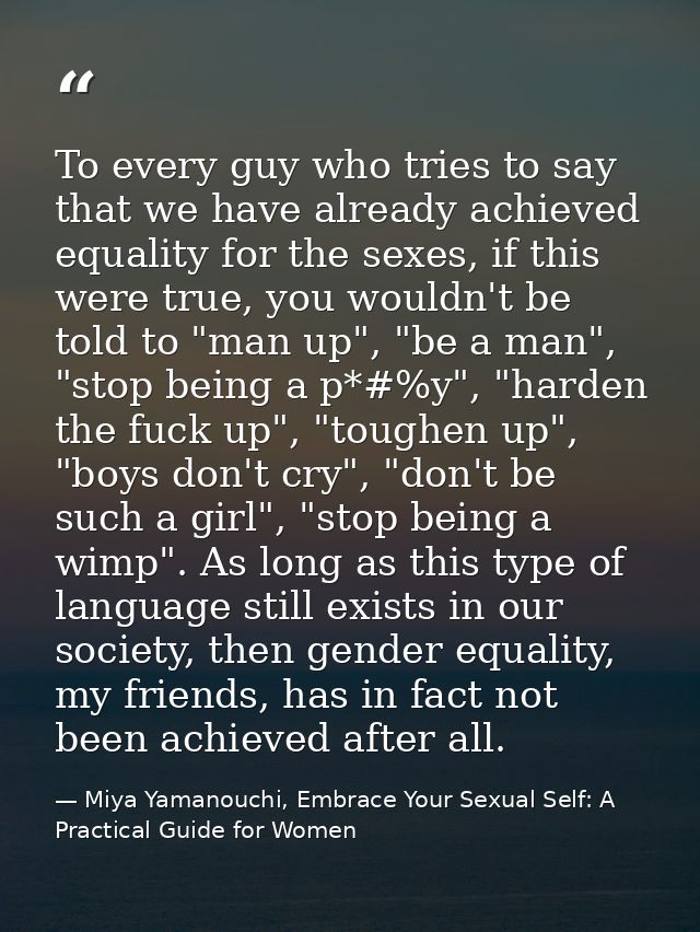 To every guy who tries to say that we have already achieved equality for the sexes, if this were true, you wouldn't be t — Miya Yamanouchi, Embrace Your Sexual Self: A Practical Guide for Women