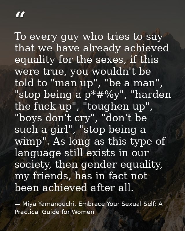 To every guy who tries to say that we have already achieved equality for the sexes, if this were true, you wouldn't be t — Miya Yamanouchi, Embrace Your Sexual Self: A Practical Guide for Women