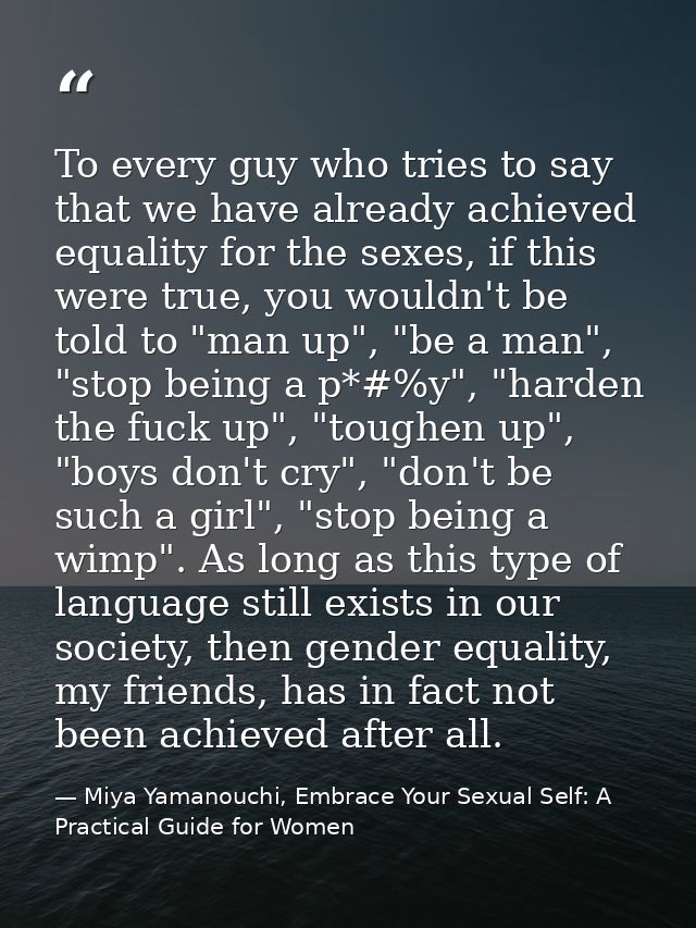 To every guy who tries to say that we have already achieved equality for the sexes, if this were true, you wouldn't be t — Miya Yamanouchi, Embrace Your Sexual Self: A Practical Guide for Women