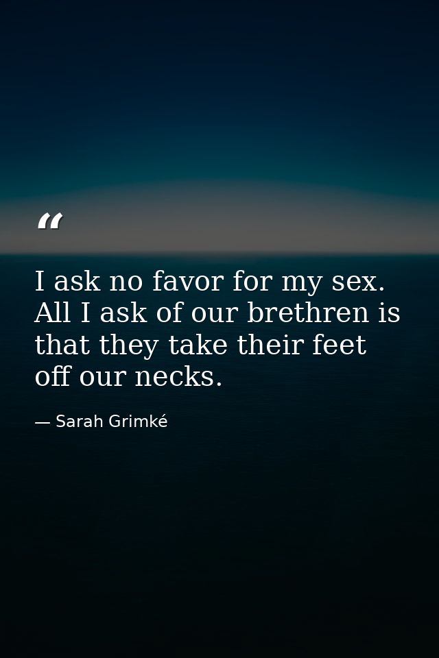 I ask no favor for my sex. All I ask of our brethren is that they take their feet off our necks. — Sarah Grimké