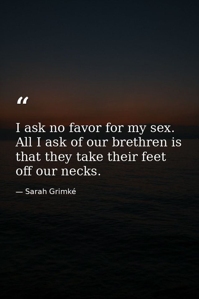 I ask no favor for my sex. All I ask of our brethren is that they take their feet off our necks. — Sarah Grimké