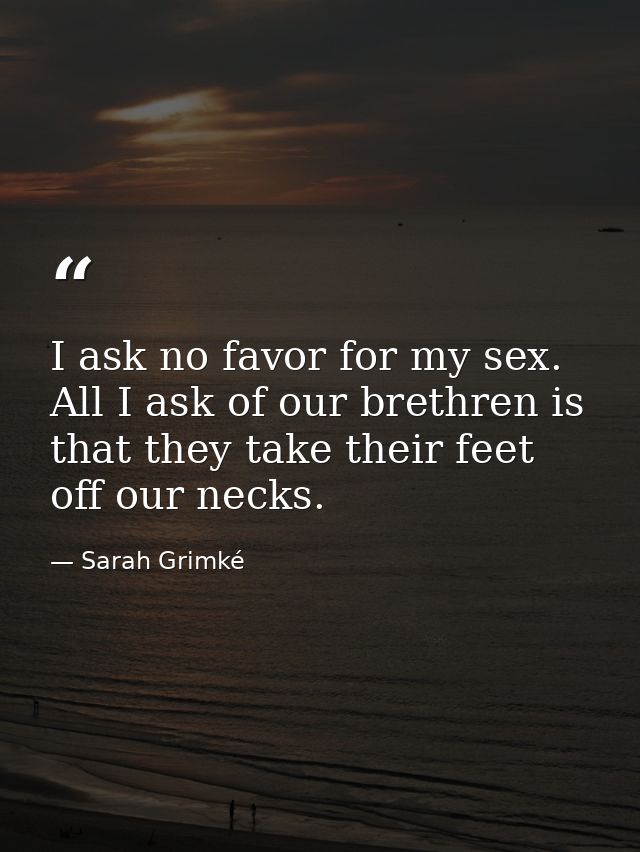 I ask no favor for my sex. All I ask of our brethren is that they take their feet off our necks. — Sarah Grimké