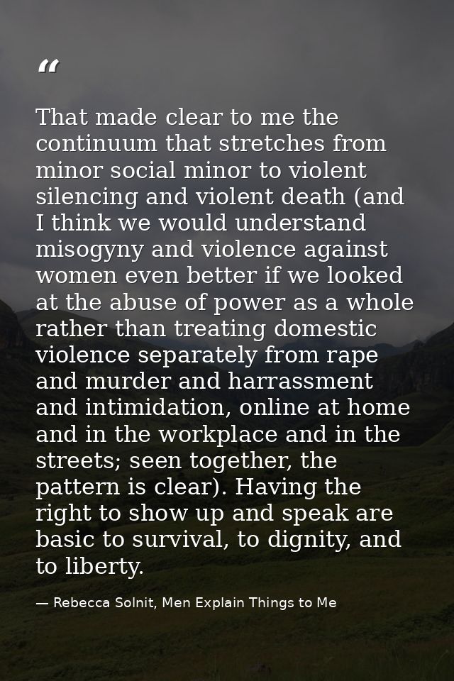 That made clear to me the continuum that stretches from minor social minor to violent silencing and violent death (and I — Rebecca Solnit, Men Explain Things to Me