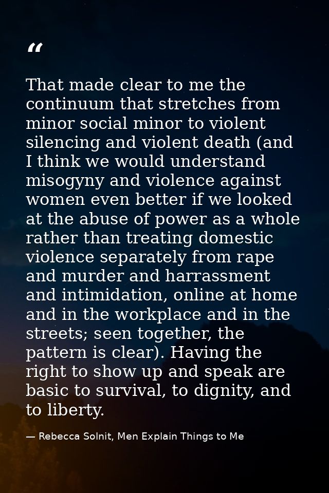 That made clear to me the continuum that stretches from minor social minor to violent silencing and violent death (and I — Rebecca Solnit, Men Explain Things to Me