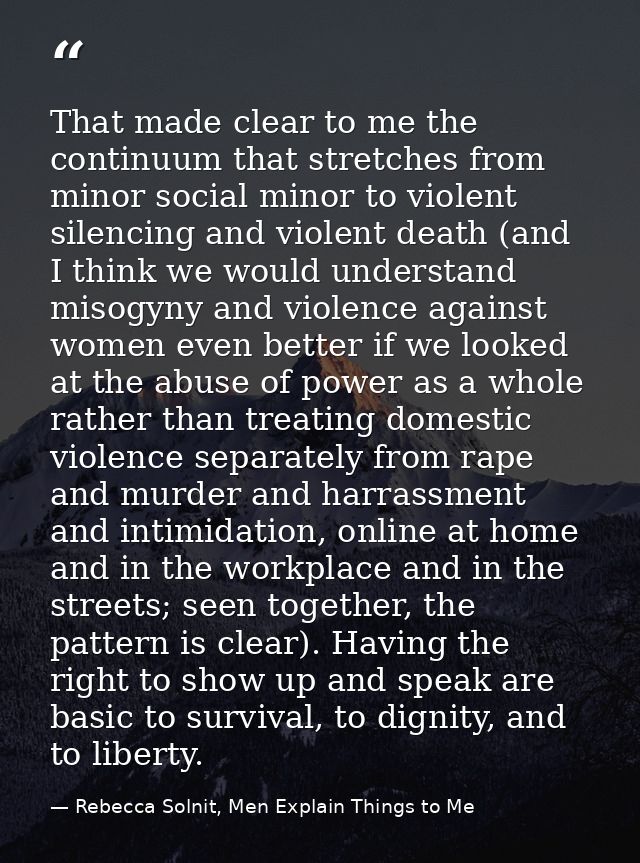 That made clear to me the continuum that stretches from minor social minor to violent silencing and violent death (and I — Rebecca Solnit, Men Explain Things to Me
