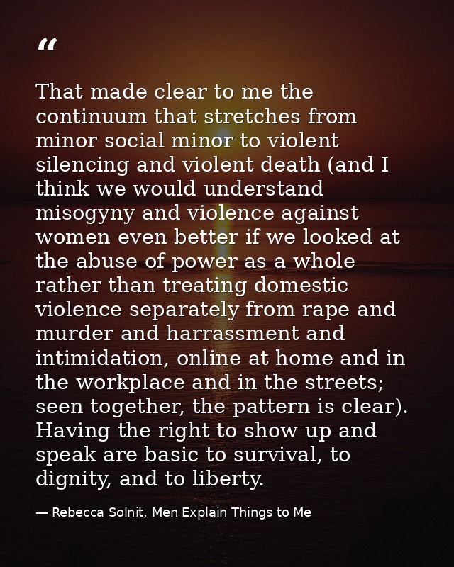 That made clear to me the continuum that stretches from minor social minor to violent silencing and violent death (and I — Rebecca Solnit, Men Explain Things to Me