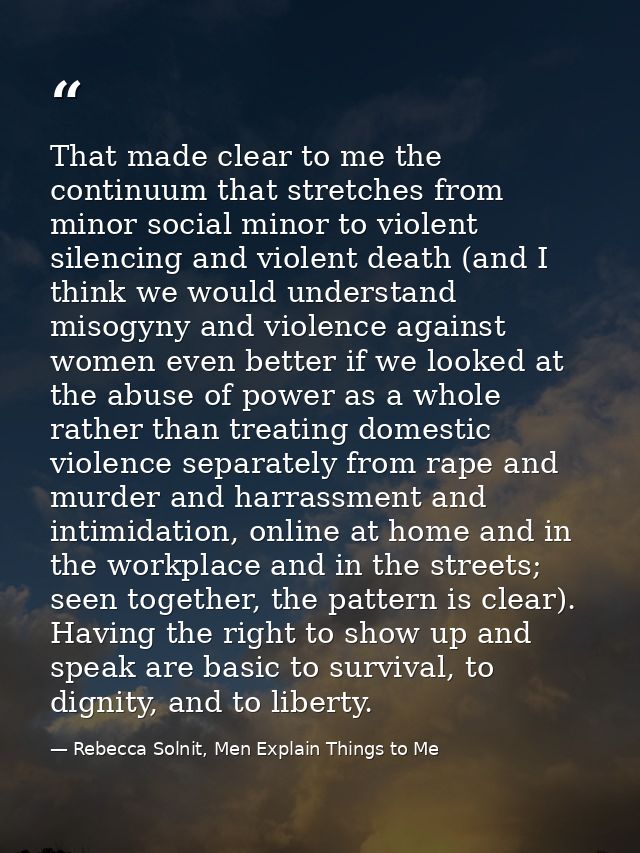 That made clear to me the continuum that stretches from minor social minor to violent silencing and violent death (and I — Rebecca Solnit, Men Explain Things to Me