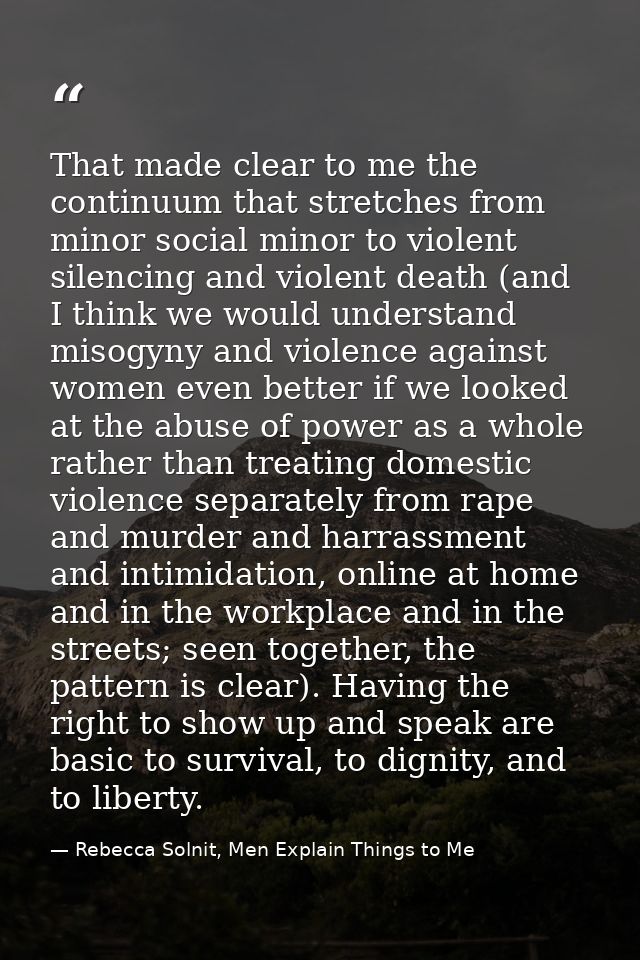 That made clear to me the continuum that stretches from minor social minor to violent silencing and violent death (and I — Rebecca Solnit, Men Explain Things to Me