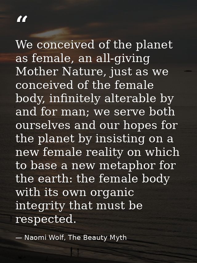 We conceived of the planet as female, an all-giving Mother Nature, just as we conceived of the female body, infinitely a — Naomi Wolf, The Beauty Myth