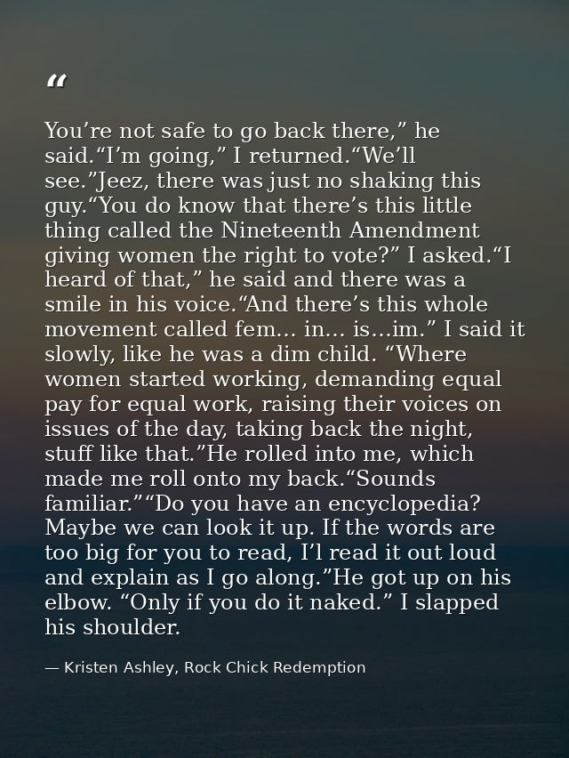 You’re not safe to go back there,” he said.“I’m going,” I returned.“We’ll see.”Jeez, there was just no shaking this guy. — Kristen Ashley, Rock Chick Redemption