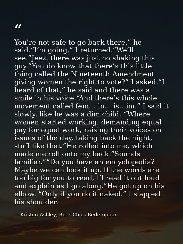 You’re not safe to go back there,” he said.“I’m going,” I returned.“We’ll see.”Jeez, there was just no shaking this guy. — Kristen Ashley, Rock Chick Redemption