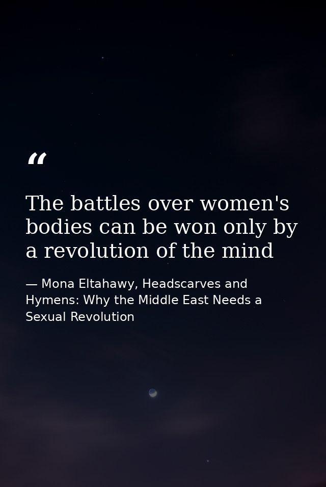 The battles over women's bodies can be won only by a revolution of the mind — Mona Eltahawy, Headscarves and Hymens: Why the Middle East Needs a Sexual Revolution