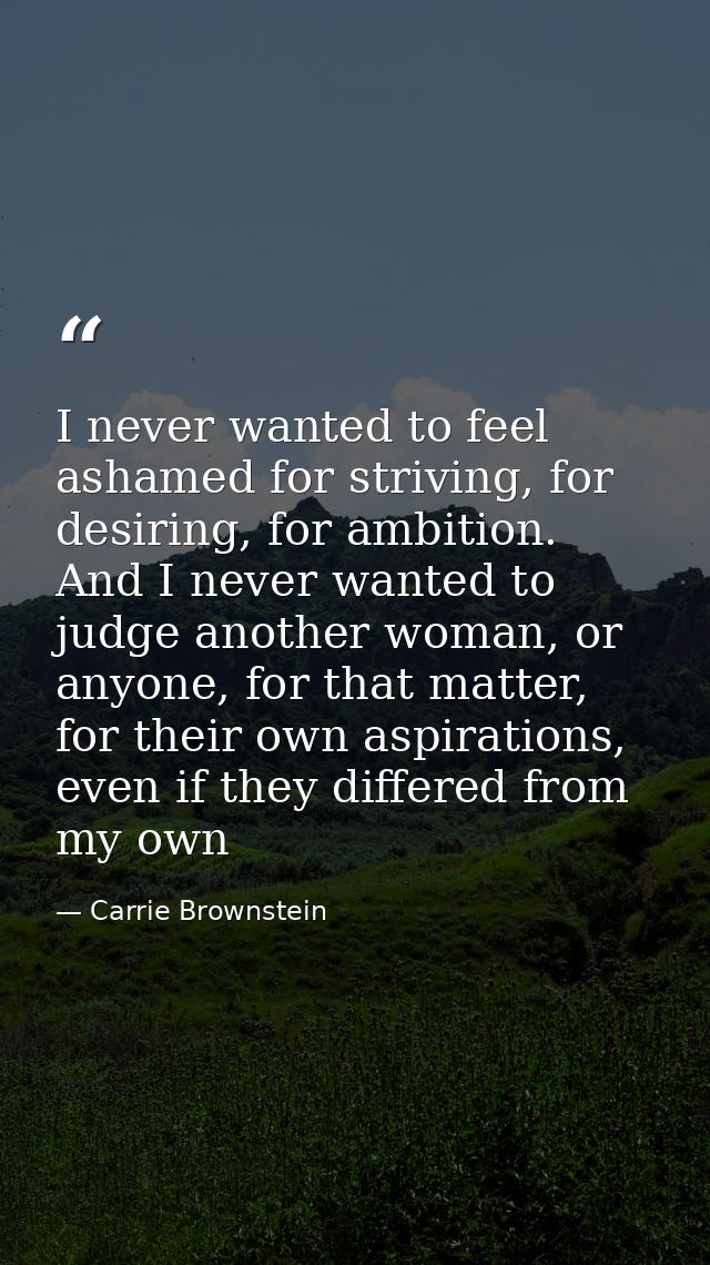 I never wanted to feel ashamed for striving, for desiring, for ambition. And I never wanted to judge another woman, or a — Carrie Brownstein