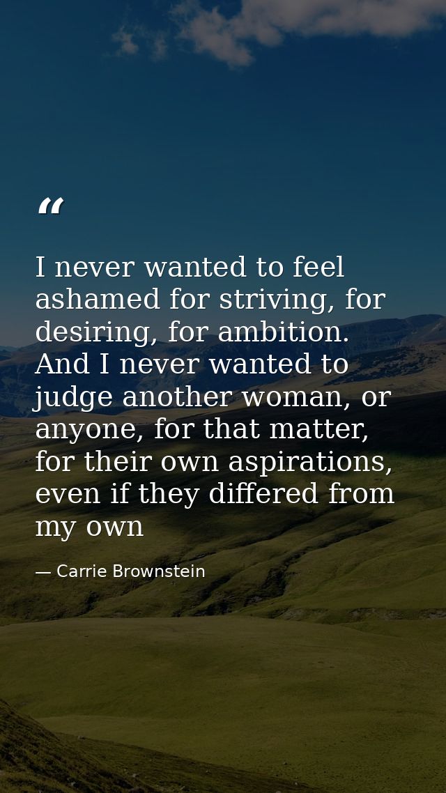I never wanted to feel ashamed for striving, for desiring, for ambition. And I never wanted to judge another woman, or a — Carrie Brownstein