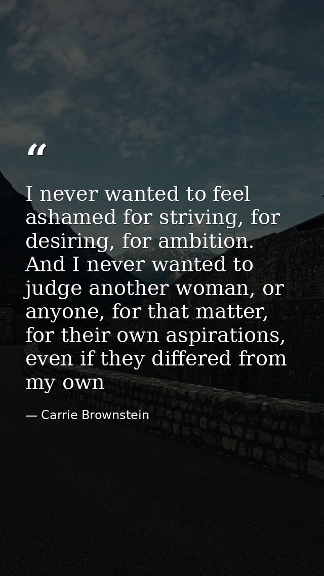 I never wanted to feel ashamed for striving, for desiring, for ambition. And I never wanted to judge another woman, or a — Carrie Brownstein