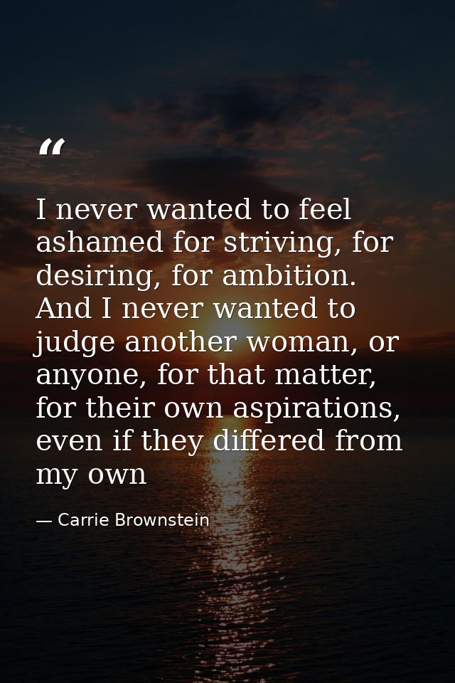 I never wanted to feel ashamed for striving, for desiring, for ambition. And I never wanted to judge another woman, or a — Carrie Brownstein