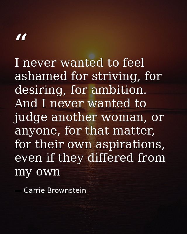 I never wanted to feel ashamed for striving, for desiring, for ambition. And I never wanted to judge another woman, or a — Carrie Brownstein