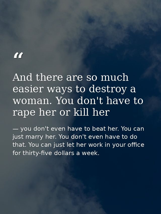 And there are so much easier ways to destroy a woman. You don't have to rape her or kill her — you don't even have to beat her. You can just marry her. You don't even have to do that. You can just let her work in your office for thirty-five dollars a week.