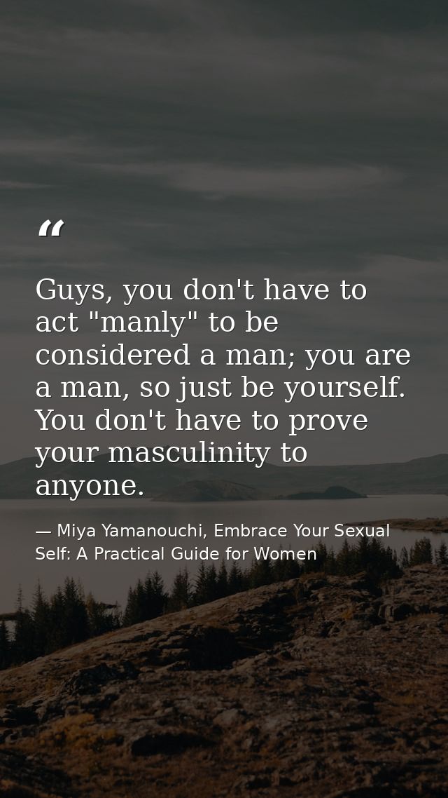 Guys, you don't have to act "manly" to be considered a man; you are a man, so just be yourself. You don't have to prove  — Miya Yamanouchi, Embrace Your Sexual Self: A Practical Guide for Women