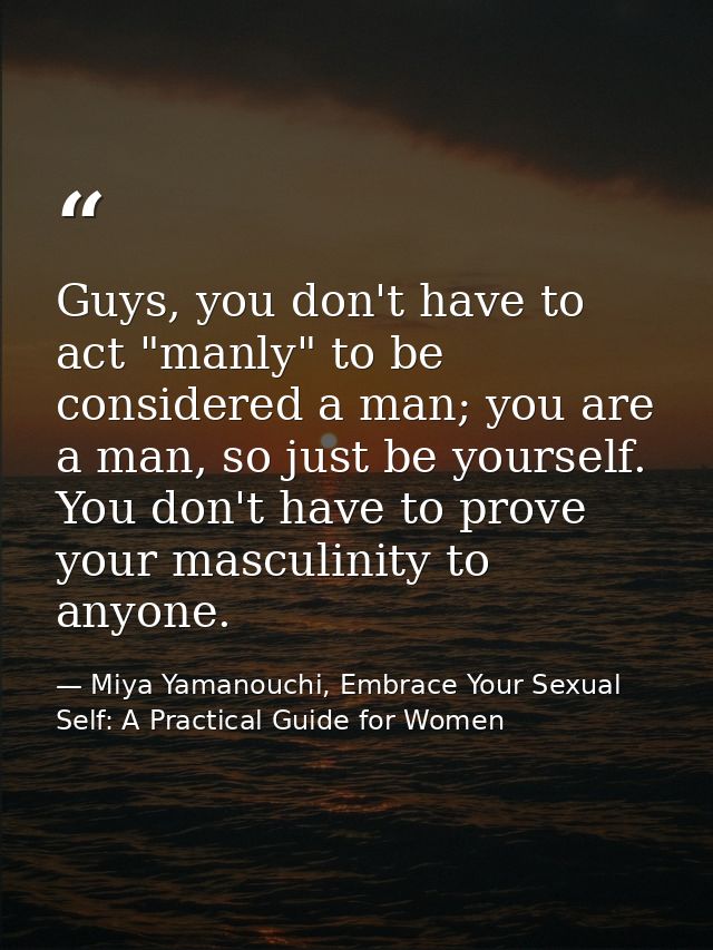 Guys, you don't have to act "manly" to be considered a man; you are a man, so just be yourself. You don't have to prove  — Miya Yamanouchi, Embrace Your Sexual Self: A Practical Guide for Women