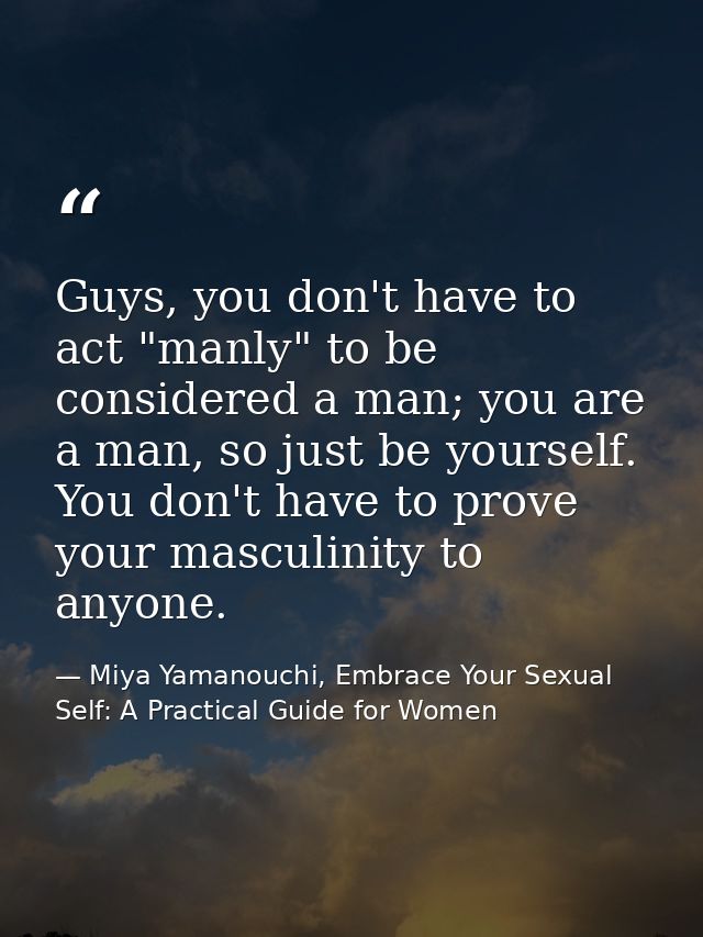 Guys, you don't have to act "manly" to be considered a man; you are a man, so just be yourself. You don't have to prove  — Miya Yamanouchi, Embrace Your Sexual Self: A Practical Guide for Women