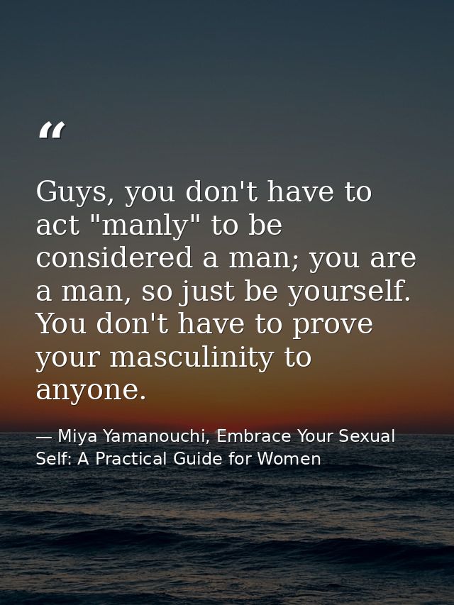 Guys, you don't have to act "manly" to be considered a man; you are a man, so just be yourself. You don't have to prove  — Miya Yamanouchi, Embrace Your Sexual Self: A Practical Guide for Women