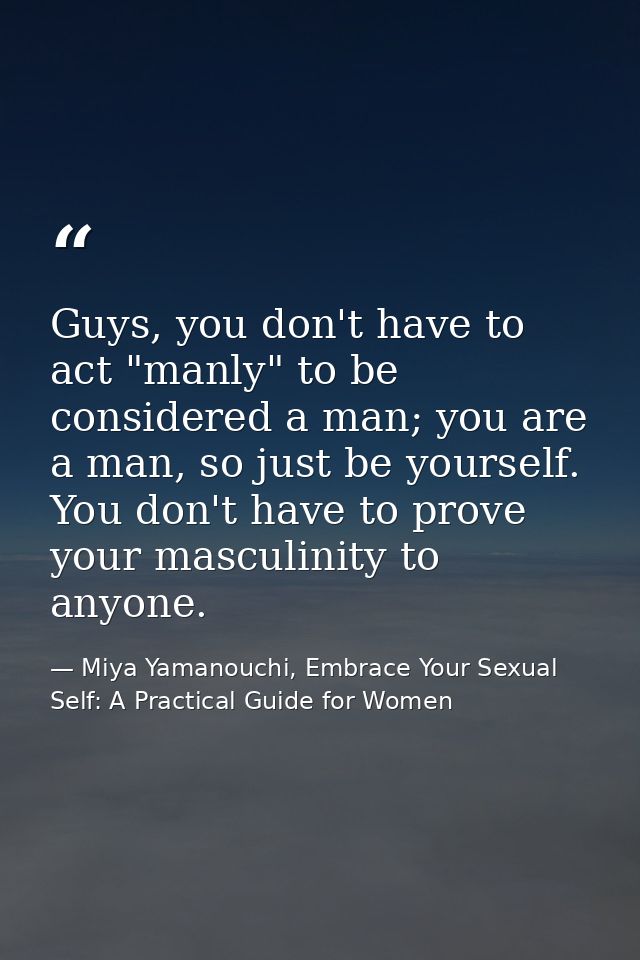Guys, you don't have to act "manly" to be considered a man; you are a man, so just be yourself. You don't have to prove  — Miya Yamanouchi, Embrace Your Sexual Self: A Practical Guide for Women
