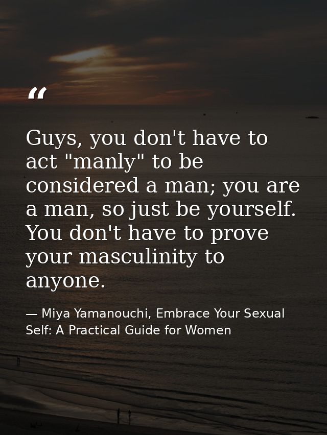 Guys, you don't have to act "manly" to be considered a man; you are a man, so just be yourself. You don't have to prove  — Miya Yamanouchi, Embrace Your Sexual Self: A Practical Guide for Women